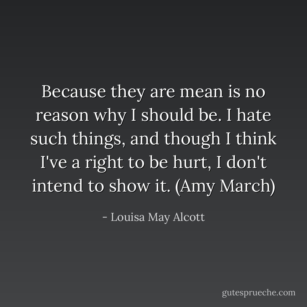 Because they are mean is no reason why I should be. I hate such things, and though I think I've a right to be hurt, I don't intend to show it. (Amy March) - Louisa May Alcott