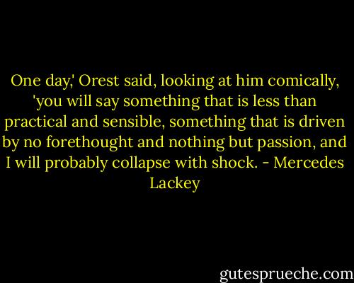 One day,' Orest said, looking at him comically, 'you will say something that is less than practical and sensible, something that is driven by no forethought and nothing but passion, and I will probably collapse with shock. - Mercedes Lackey