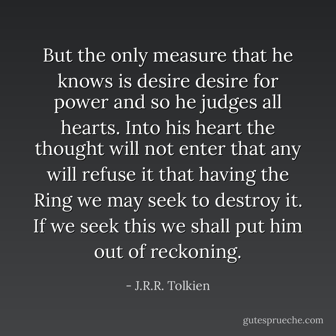 But the only measure that he knows is desire desire for power and so he judges all hearts. Into his heart the thought will not enter that any will refuse it that having the Ring we may seek to destroy it. If we seek this we shall put him out of reckoning. - J.R.R. Tolkien