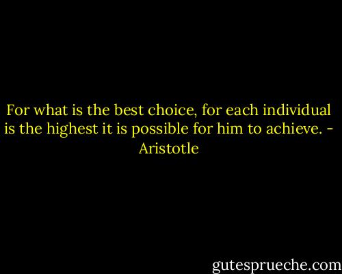 For what is the best choice, for each individual is the highest it is possible for him to achieve. - Aristotle