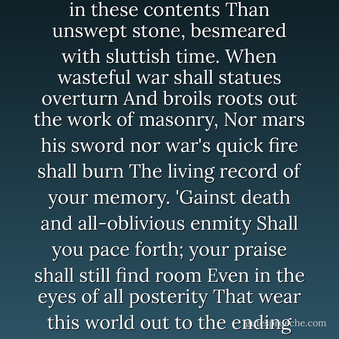 Not marble nor the gilded monuments<br />Of princes, shall outlive this powerful rhyme,<br />But you shall shine more bright in these contents<br />Than unswept stone, besmeared with sluttish time.<br />When wasteful war shall statues overturn<br />And broils roots out the work of masonry,<br />Nor mars his sword nor war's quick fire shall burn<br />The living record of your memory.<br />'Gainst death and all-oblivious enmity<br />Shall you pace forth; your praise shall still find room<br />Even in the eyes of all posterity<br />That wear this world out to the ending doom.<br />So, till judgement that yourself arise,<br />You in this, and dwell in lovers eyes. - William Shakespeare