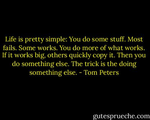 Life is pretty simple: You do some stuff. Most fails. Some works. You do more of what works. If it works big, others quickly copy it. Then you do something else. The trick is the doing something else. - Tom Peters