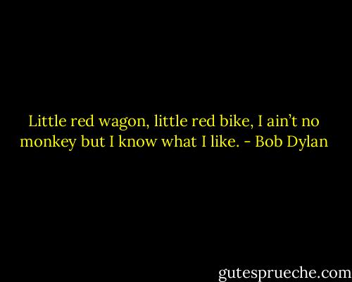Little red wagon, little red bike, I ain’t no monkey but I know what I like. - Bob Dylan
