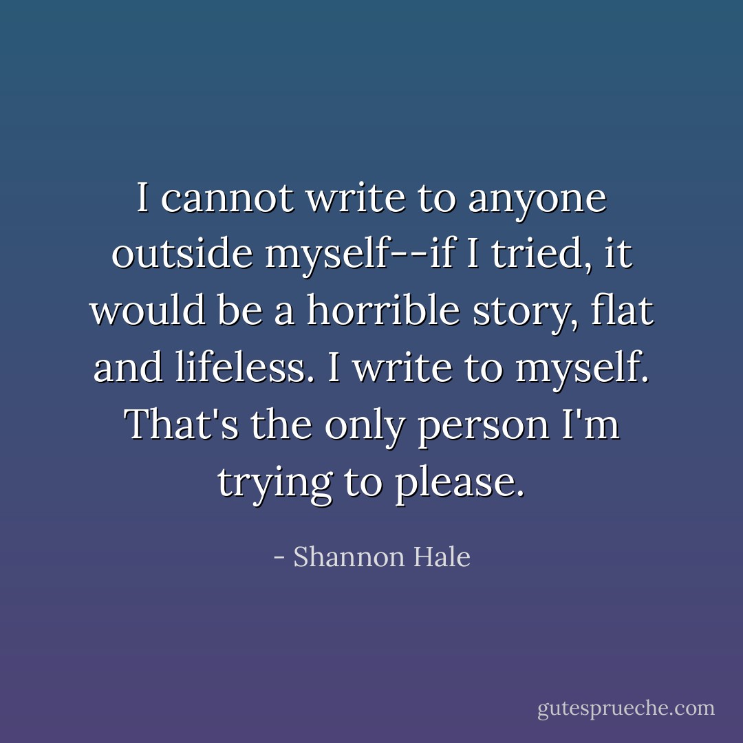 I cannot write to anyone outside myself--if I tried, it would be a horrible story, flat and lifeless. I write to myself. That's the only person I'm trying to please. - Shannon Hale
