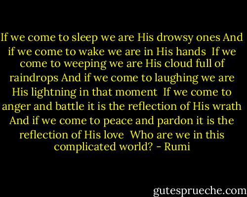 If we come to sleep<br />we are His drowsy ones<br />And if we come to wake<br />we are in His hands<br /><br />If we come to weeping<br />we are His cloud full of raindrops<br />And if we come to laughing<br />we are His lightning in that moment<br /><br />If we come to anger and battle<br />it is the reflection of His wrath<br />And if we come to peace and pardon<br />it is the reflection of His love<br /><br />Who are we in this complicated world? - Rumi