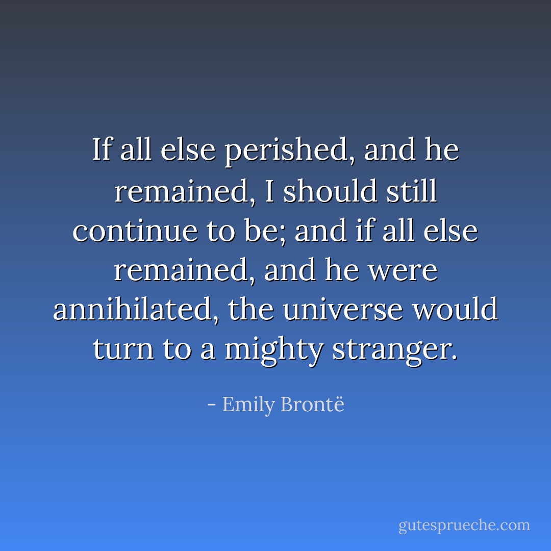 If all else perished, and he remained, I should still continue to be; and if all else remained, and he were annihilated, the universe would turn to a mighty stranger. - Emily Brontë
