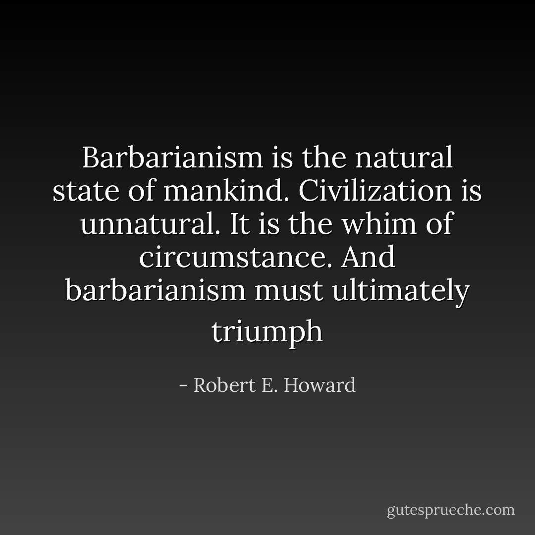 Barbarianism is the natural state of mankind. Civilization is unnatural. It is the whim of circumstance. And barbarianism must ultimately triumph - Robert E. Howard
