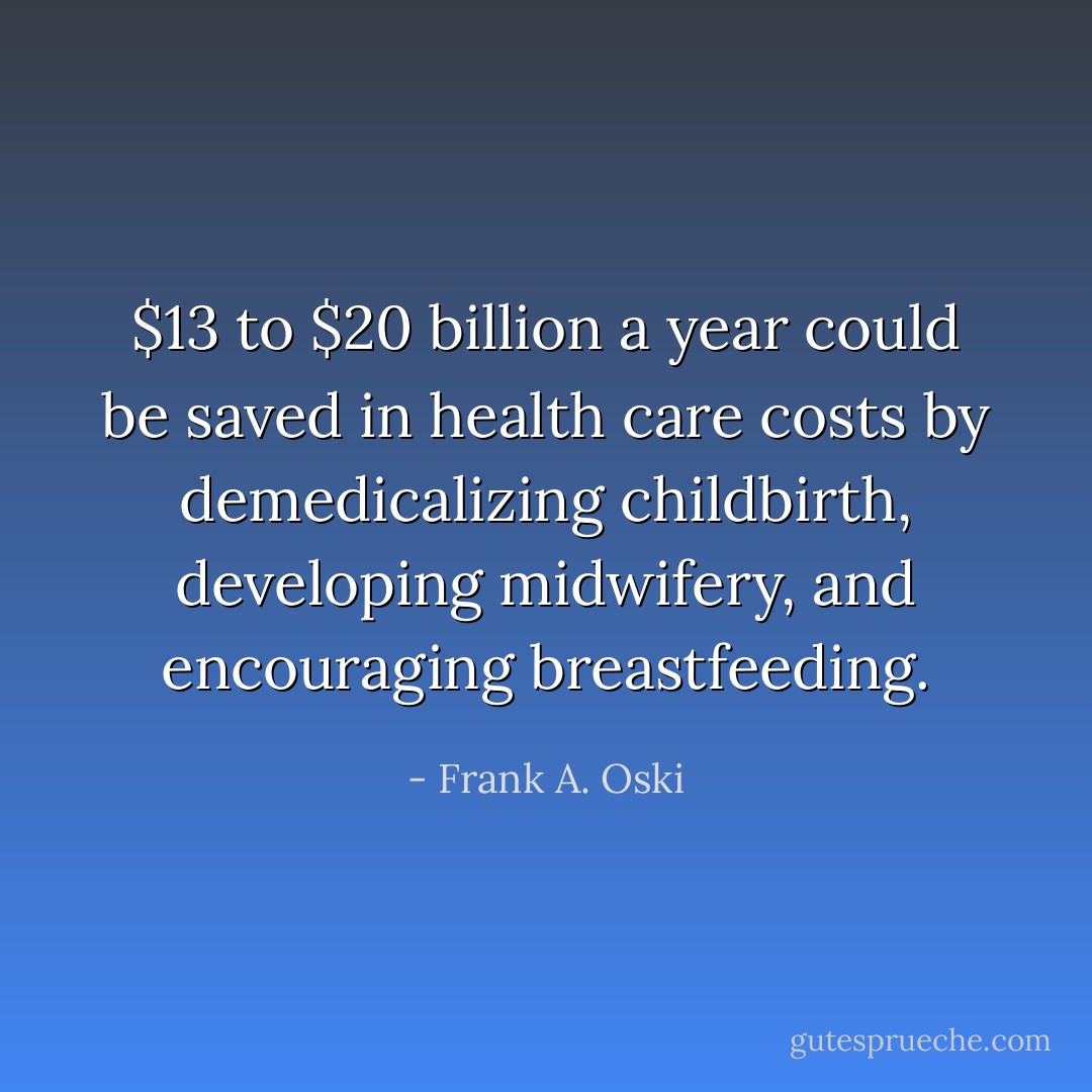 $13 to $20 billion a year could be saved in health care costs by demedicalizing childbirth, developing midwifery, and encouraging breastfeeding. - Frank A. Oski