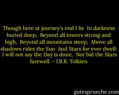 Though here at journey's end I lie <br />In darkness buried deep, <br />Beyond all towers strong and high, <br />Beyond all mountains steep, <br />Above all shadows rides the Sun <br />And Stars for ever dwell: <br />I will not say the Day is done, <br />Nor bid the Stars farewell. - J.R.R. Tolkien