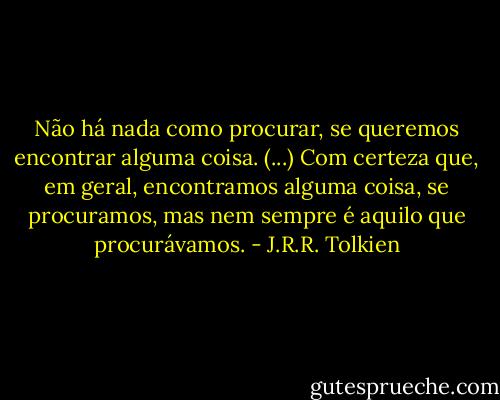 Não há nada como procurar, se queremos encontrar alguma coisa. (...) Com certeza que, em geral, encontramos alguma coisa, se procuramos, mas nem sempre é aquilo que procurávamos. - J.R.R. Tolkien