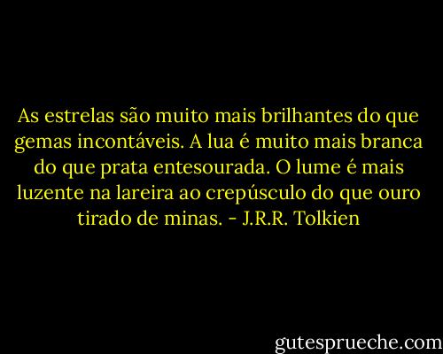 As estrelas são muito mais brilhantes do que gemas incontáveis. A lua é muito mais branca do que prata entesourada. O lume é mais luzente na lareira ao crepúsculo do que ouro tirado de minas. - J.R.R. Tolkien