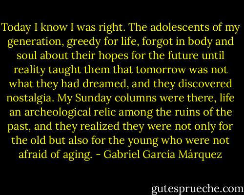 Today I know I was right. The adolescents of my generation, greedy for life, forgot in body and soul about their hopes for the future until reality taught them that tomorrow was not what they had dreamed, and they discovered nostalgia. My Sunday columns were there, life an archeological relic among the ruins of the past, and they realized they were not only for the old but also for the young who were not afraid of aging. - Gabriel García Márquez