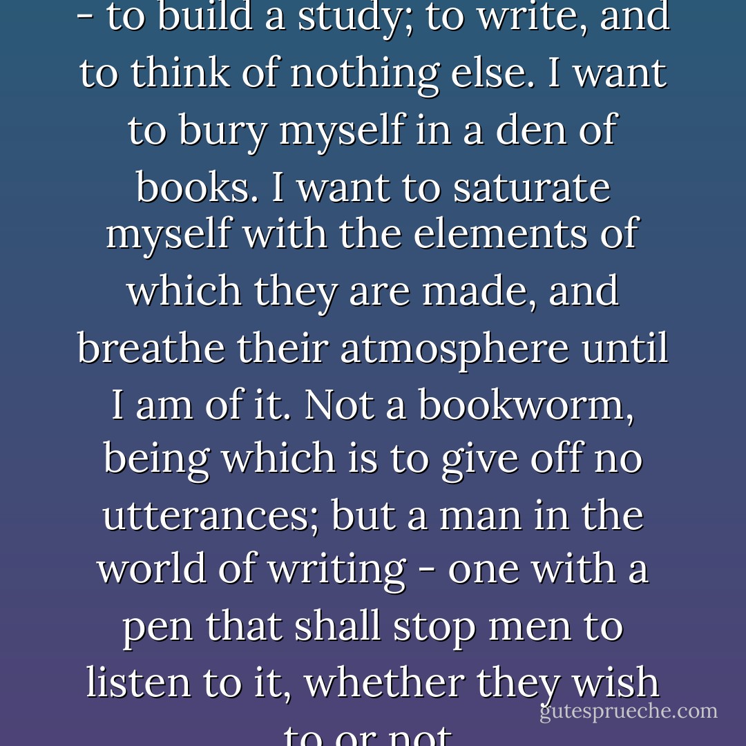 I know what I should love to do - to build a study; to write, and to think of nothing else. I want to bury myself in a den of books. I want to saturate myself with the elements of which they are made, and breathe their atmosphere until I am of it. Not a bookworm, being which is to give off no utterances; but a man in the world of writing - one with a pen that shall stop men to listen to it, whether they wish to or not. - 