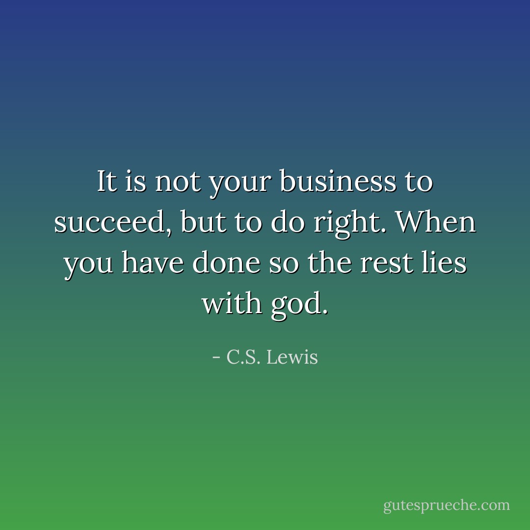 It is not your business to succeed, but to do right. When you have done so the rest lies with god. - C.S. Lewis