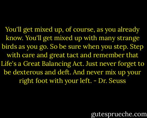 You'll get mixed up, of course, as you already know. You'll get mixed up with many strange birds as you go. So be sure when you step. Step with care and great tact and remember that Life's a Great Balancing Act. Just never forget to be dexterous and deft. And never mix up your right foot with your left. - Dr. Seuss