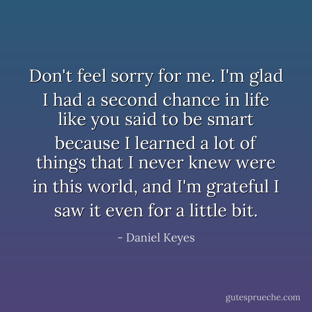 Don't feel sorry for me. I'm glad I had a second chance in life like you said to be smart because I learned a lot of things that I never knew were in this world, and I'm grateful I saw it even for a little bit. - Daniel Keyes