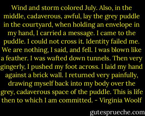 Wind and storm colored July. Also, in the middle, cadaverous, awful, lay the grey puddle in the courtyard, when holding an envelope in my hand, I carried a message. I came to the puddle. I could not cross it. Identity failed me. We are nothing, I said, and fell. I was blown like a feather. I was wafted down tunnels. Then very gingerly, I pushed my foot across. I laid my hand against a brick wall. I returned very painfully, drawing myself back into my body over the grey, cadaverous space of the puddle. This is life then to which I am committed. - Virginia Woolf