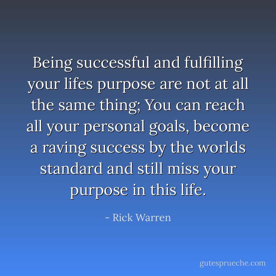 Being successful and fulfilling your lifes purpose are not at all the same thing; You can reach all your personal goals, become a raving success by the worlds standard and still miss your purpose in this life. - Rick Warren