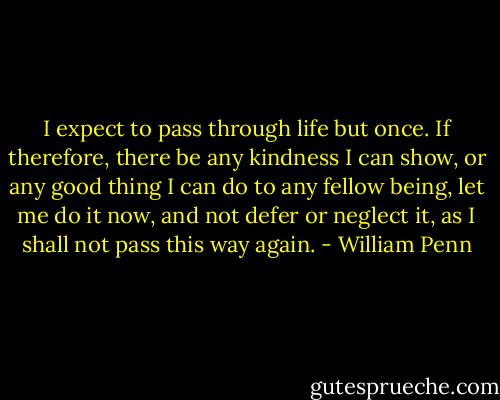 I expect to pass through life but once. If therefore, there be any kindness I can show, or any good thing I can do to any fellow being, let me do it now, and not defer or neglect it, as I shall not pass this way again. - William Penn
