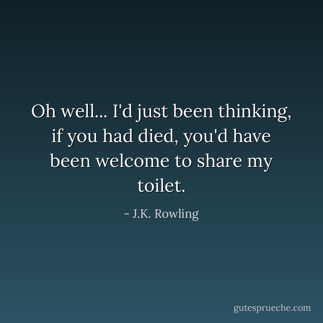 Oh well... I'd just been thinking, if you had died, you'd have been welcome to share my toilet. - J.K. Rowling