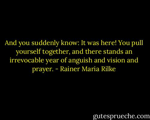 And you suddenly know: It was here!<br />You pull yourself together, and there<br />stands an irrevocable year<br />of anguish and vision and prayer. - Rainer Maria Rilke