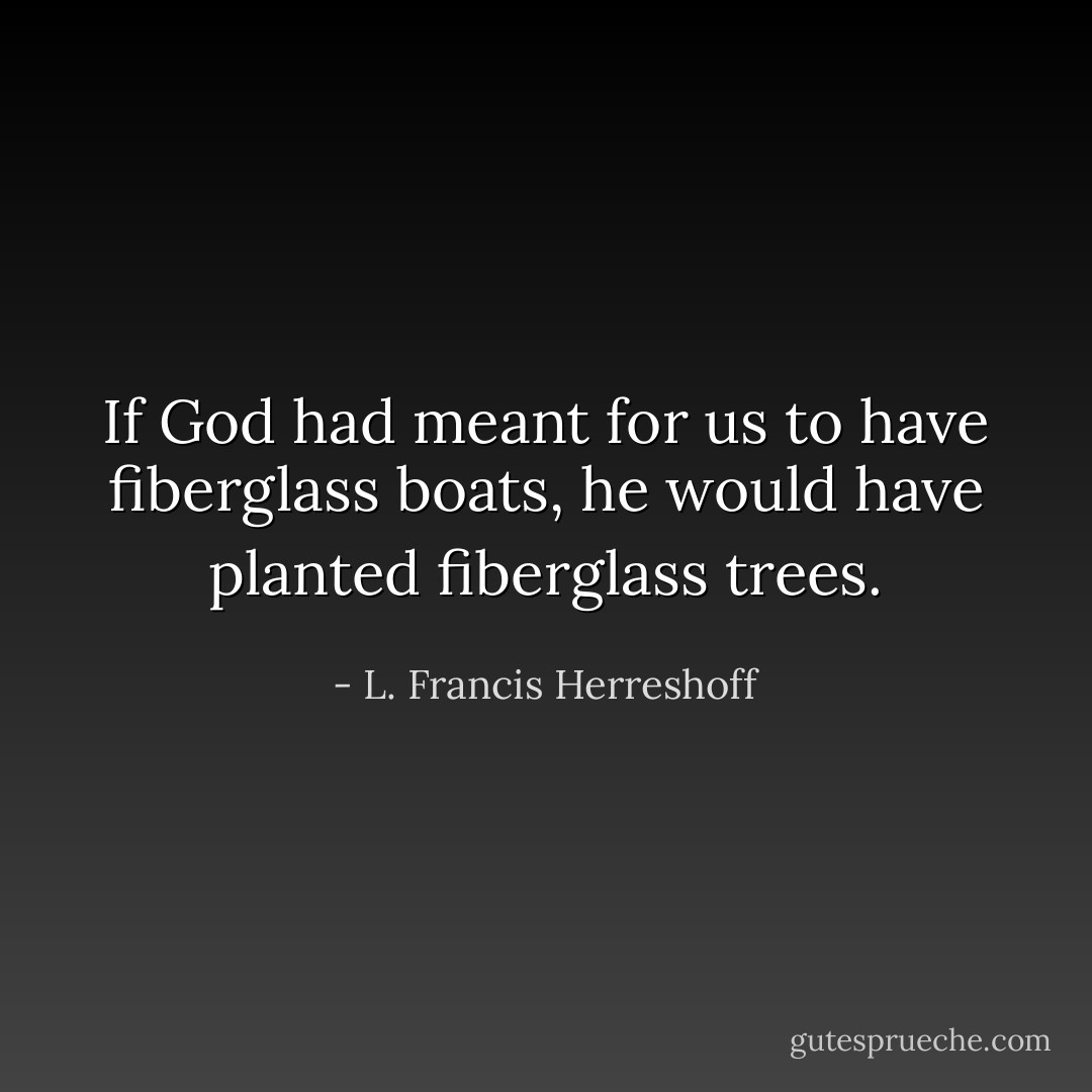 If God had meant for us to have fiberglass boats, he would have planted fiberglass trees. - L. Francis Herreshoff