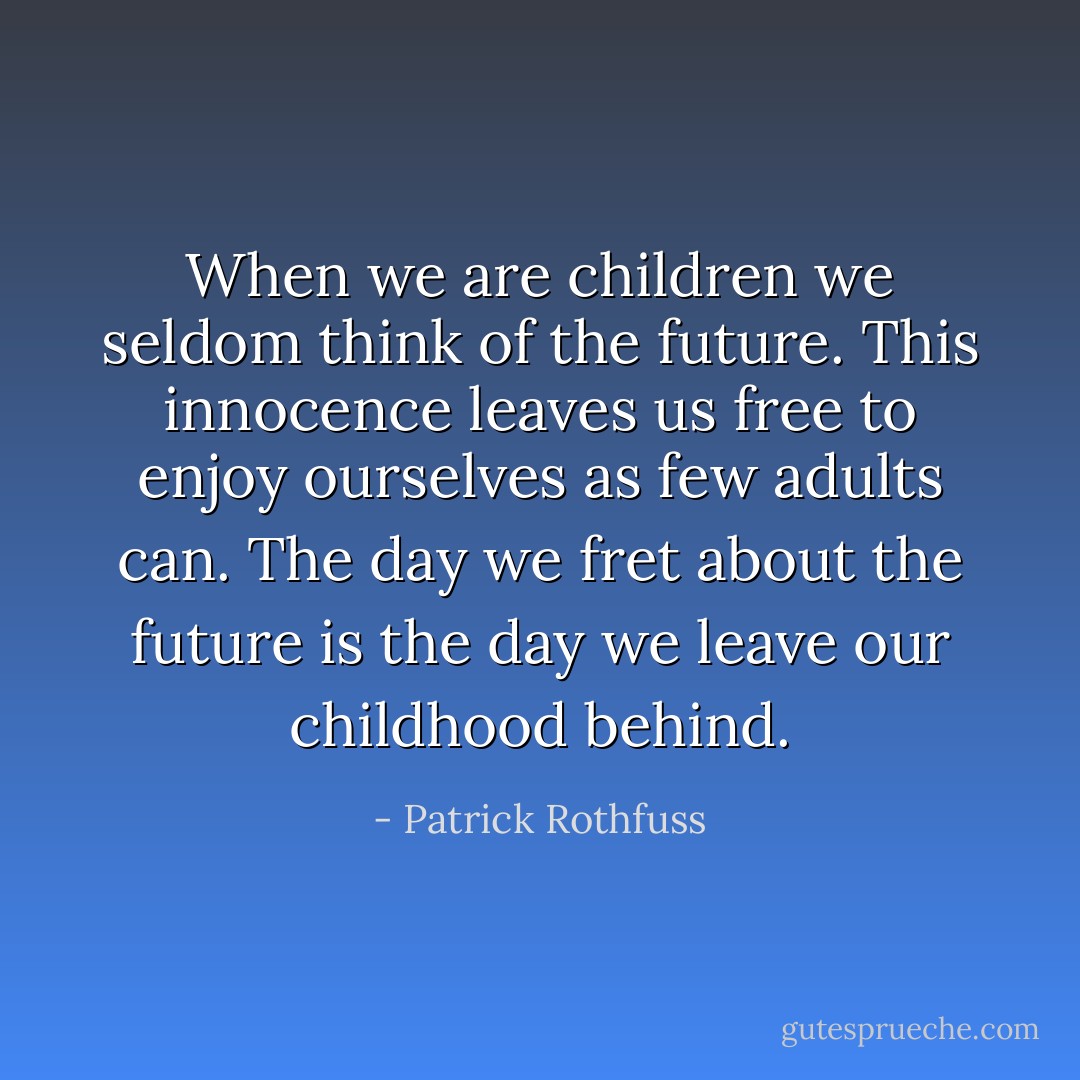 When we are children we seldom think of the future. This innocence leaves us free to enjoy ourselves as few adults can. The day we fret about the future is the day we leave our childhood behind. - Patrick Rothfuss
