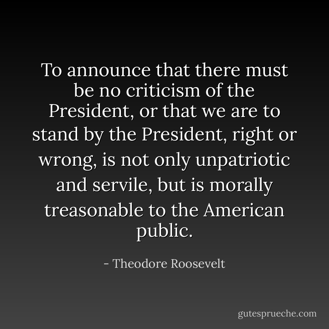 To announce that there must be no criticism of the President, or that we are to stand by the President, right or wrong, is not only unpatriotic and servile, but is morally treasonable to the American public. - Theodore Roosevelt