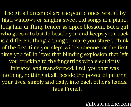 The girls I dream of are the gentle ones, wistful by high windows or singing sweet old songs at a piano, long hair drifting, tender as apple blossom. But a girl who goes into battle beside you and keeps your back is a different thing, a thing to make you shiver. Think of the first time you slept with someone, or the first time you fell in love: that blinding explosion that left you cracking to the fingertips with electricity, initiated and transformed. I tell you that was nothing, nothing at all, beside the power of putting your lives, simply and daily, into each other's hands. - Tana French