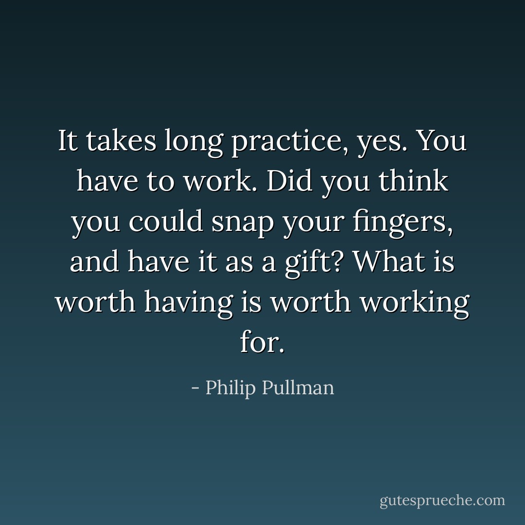 It takes long practice, yes. You have to work. Did you think you could snap your fingers, and have it as a gift? What is worth having is worth working for. - Philip Pullman