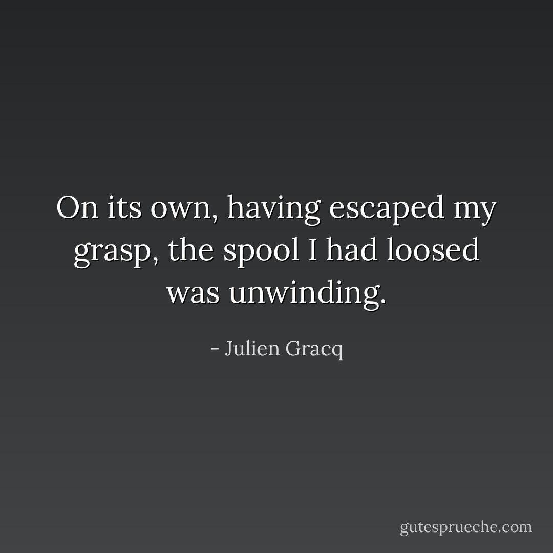 On its own, having escaped my grasp, the spool I had loosed was unwinding. - Julien Gracq