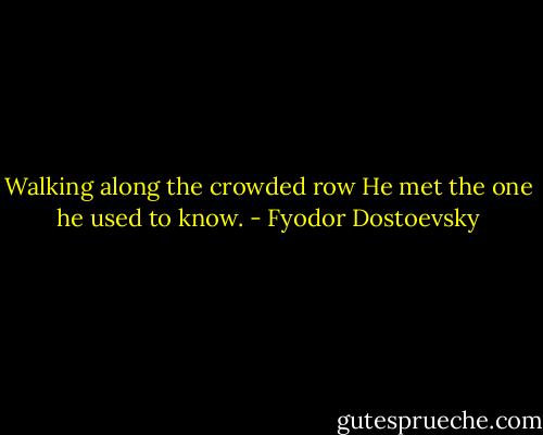 Walking along the crowded row<br />He met the one he used to know. - Fyodor Dostoevsky