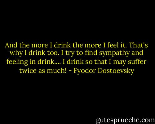 And the more I drink the more I feel it. That's why I drink too. I try to find sympathy and feeling in drink.... I drink so that I may suffer twice as much! - Fyodor Dostoevsky