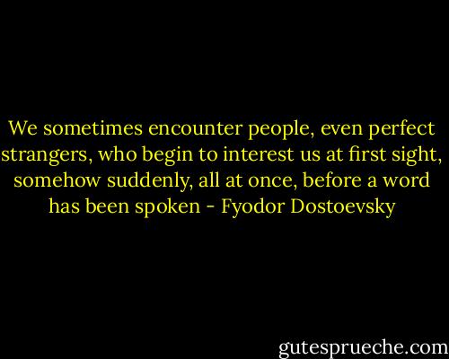 We sometimes encounter people, even perfect strangers, who begin to interest us at first sight, somehow suddenly, all at once, before a word has been spoken - Fyodor Dostoevsky