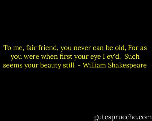 To me, fair friend, you never can be old,<br />For as you were when first your eye I ey'd, <br />Such seems your beauty still. - William Shakespeare