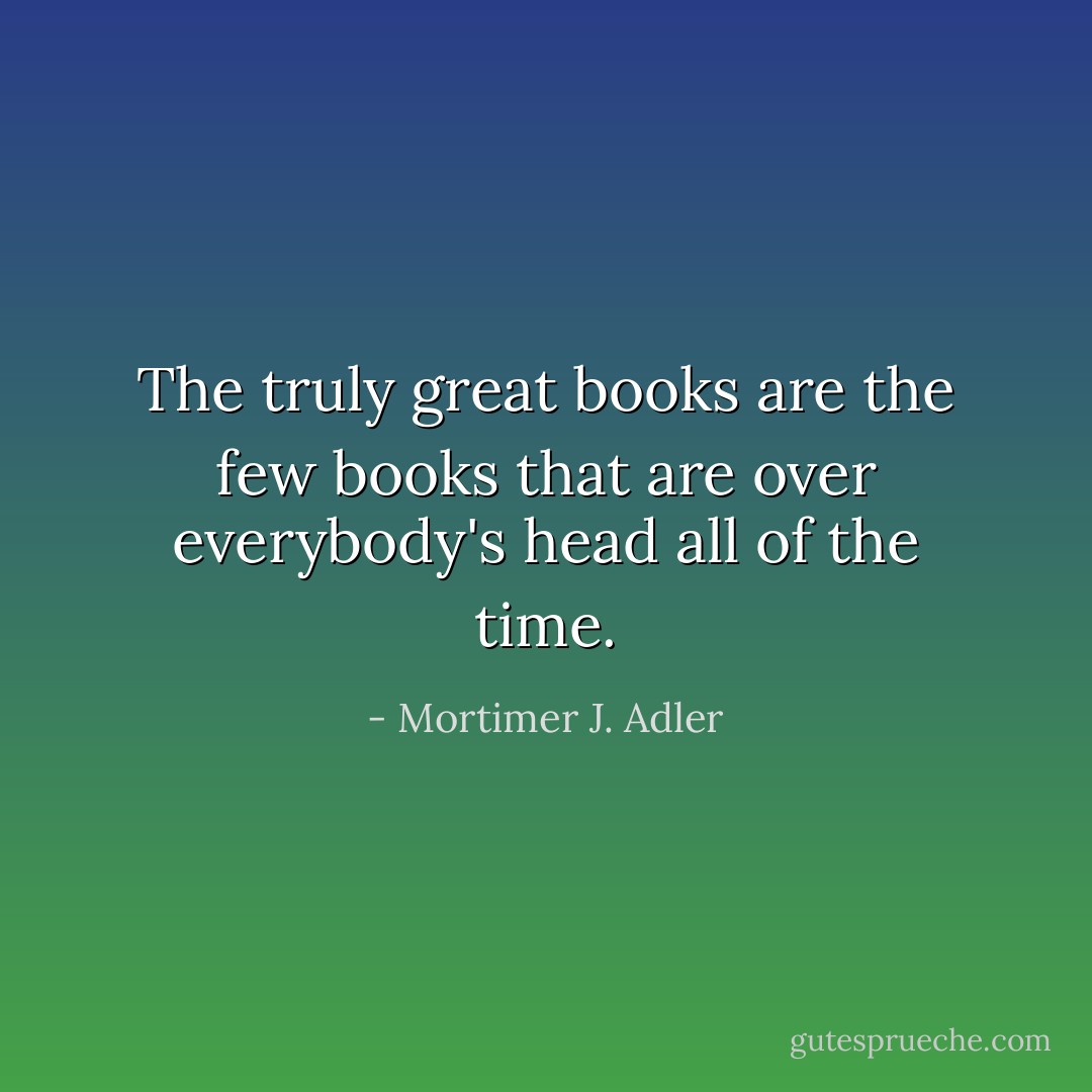 The truly great books are the few books that are over everybody's head all of the time. - Mortimer J. Adler