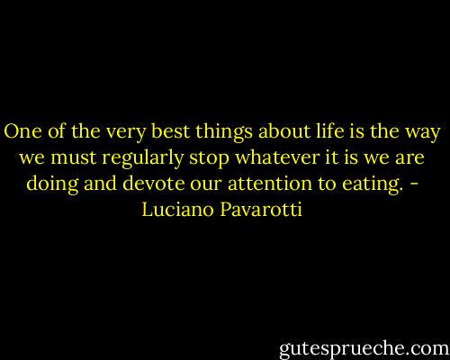 One of the very best things about life is the way we must regularly stop whatever it is we are doing and devote our attention to eating. - Luciano Pavarotti