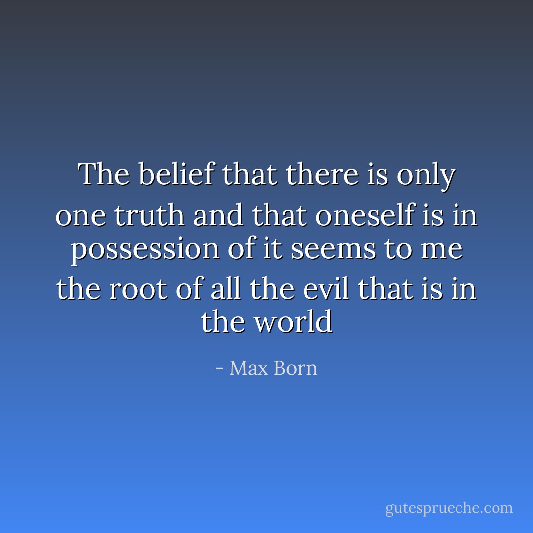 The belief that there is only one truth and that oneself is in possession of it seems to me the root of all the evil that is in the world - Max Born