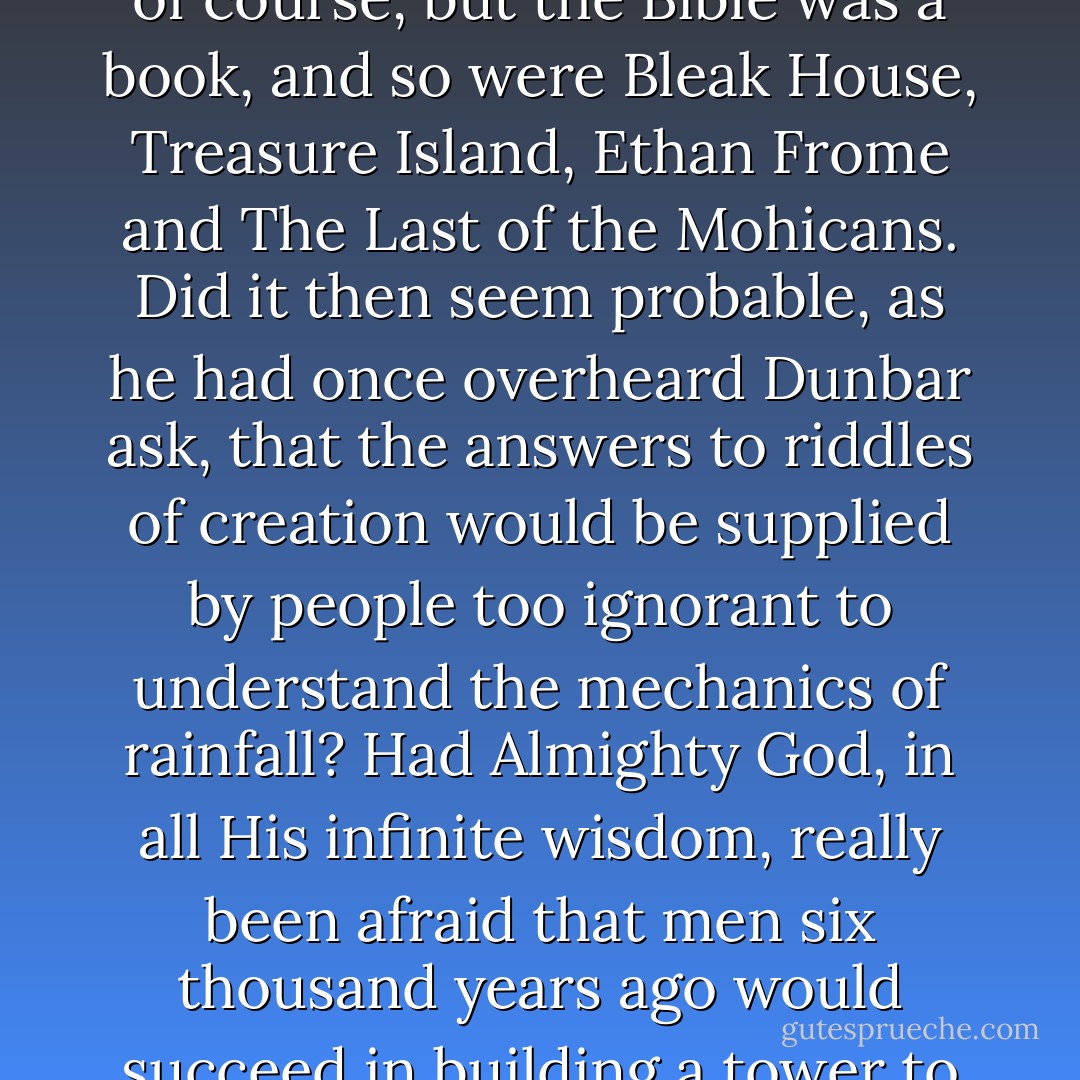 So many things were testing his faith. There was the Bible, of course, but the Bible was a book, and so were Bleak House, Treasure Island, Ethan Frome and The Last of the Mohicans. Did it then seem probable, as he had once overheard Dunbar ask, that the answers to riddles of creation would be supplied by people too ignorant to understand the mechanics of rainfall? Had Almighty God, in all His infinite wisdom, really been afraid that men six thousand years ago would succeed in building a tower to heaven? - Joseph Heller
