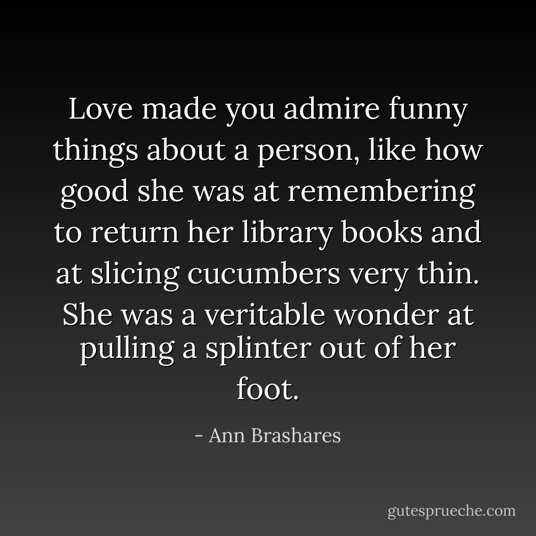 Love made you admire funny things about a person, like how good she was at remembering to return her library books and at slicing cucumbers very thin. She was a veritable wonder at pulling a splinter out of her foot. - Ann Brashares