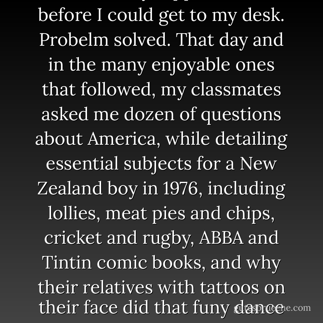 Fresh start. Day two, socks around my ankles, way down, two Maori boys approached me before I could get to my desk. Probelm solved. That day and in the many enjoyable ones that followed, my classmates asked me dozen of questions about America, while detailing essential subjects for a New Zealand boy in 1976, including lollies, meat pies and chips, cricket and rugby, ABBA and Tintin comic books, and why their relatives with tattoos on their face did that funy dance while sticking out their tounges. - Franz Wisner