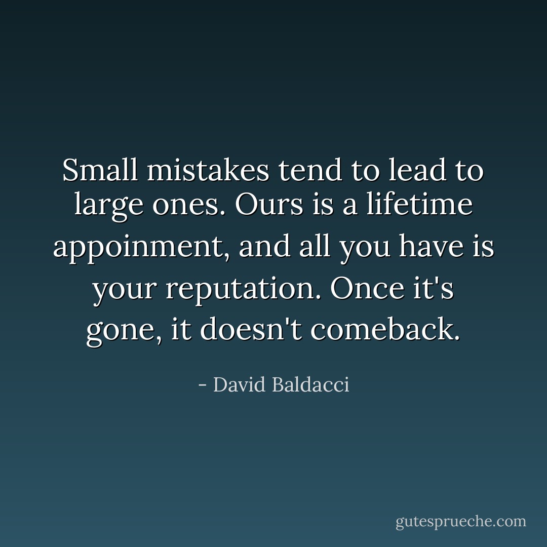 Small mistakes tend to lead to large ones. Ours is a lifetime appoinment, and all you have is your reputation. Once it's gone, it doesn't comeback. - David Baldacci