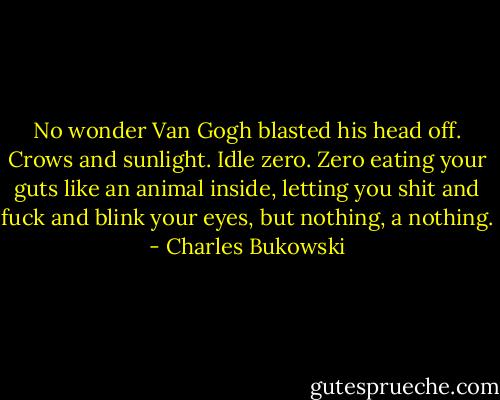 No wonder Van Gogh blasted his head off. Crows and sunlight. Idle zero. Zero eating your guts like an animal inside, letting you shit and fuck and blink your eyes, but nothing, a nothing. - Charles Bukowski