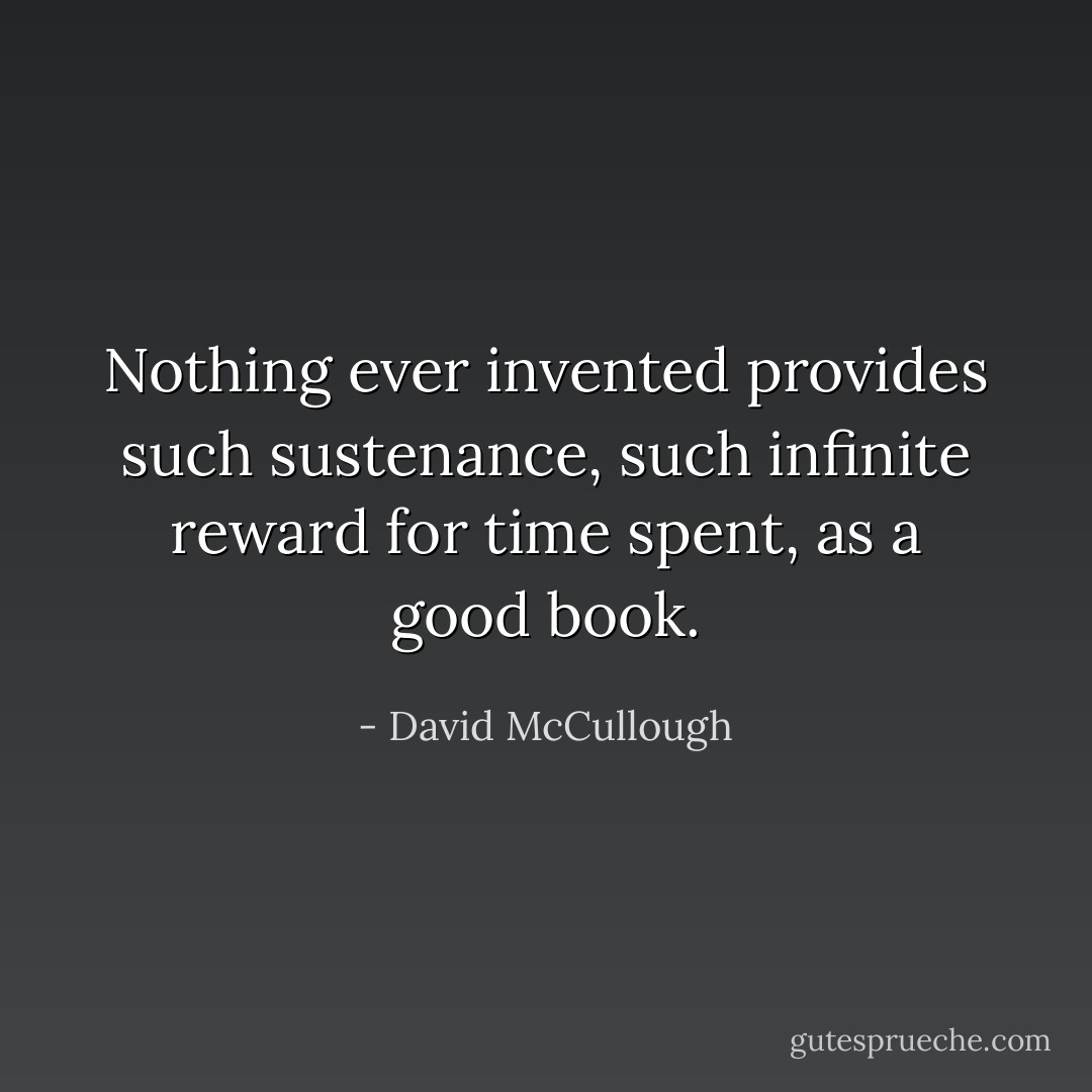 Nothing ever invented provides such sustenance, such infinite reward for time spent, as a good book. - David McCullough