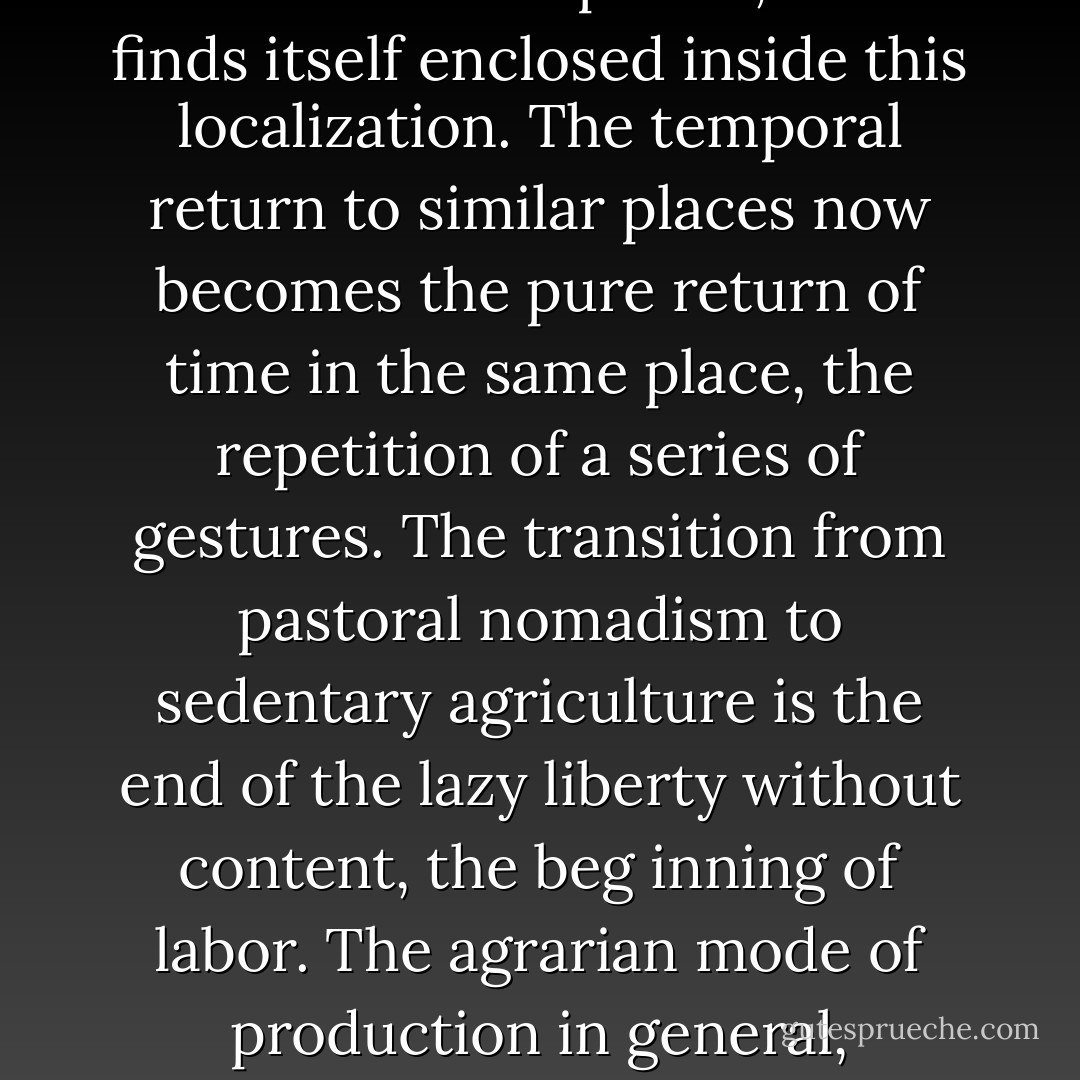 Cyclical time already dominates the experience of nomadic populations because they find the same conditions repeated at every moment of their journey: Hegel notes that “the wandering of nomads is only formal because it is limited to uniform spaces.” The society which, by fixing itself in place locally, gives space a content by arranging individualized places, thus finds itself enclosed inside this localization. The temporal return to similar places now becomes the pure return of time in the same place, the repetition of a series of gestures. The transition from pastoral nomadism to sedentary agriculture is the end of the lazy liberty without content, the beg inning of labor. The agrarian mode of production in general, dominated by the rhythm of the seasons, is the basis for fully constituted cyclical time. Eternity is internal to it; it is the return of the same here on earth. Myth is the unitary construction of the thought which guarantees the entire cosmic order surrounding the order which this society has in fact already realized within its frontiers. - Guy Debord