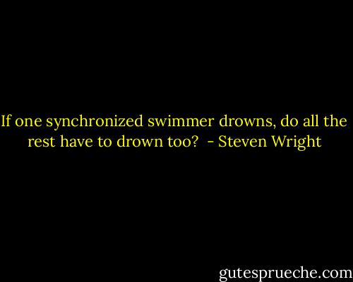 If one synchronized swimmer drowns, do all the rest have to drown too?  - Steven Wright