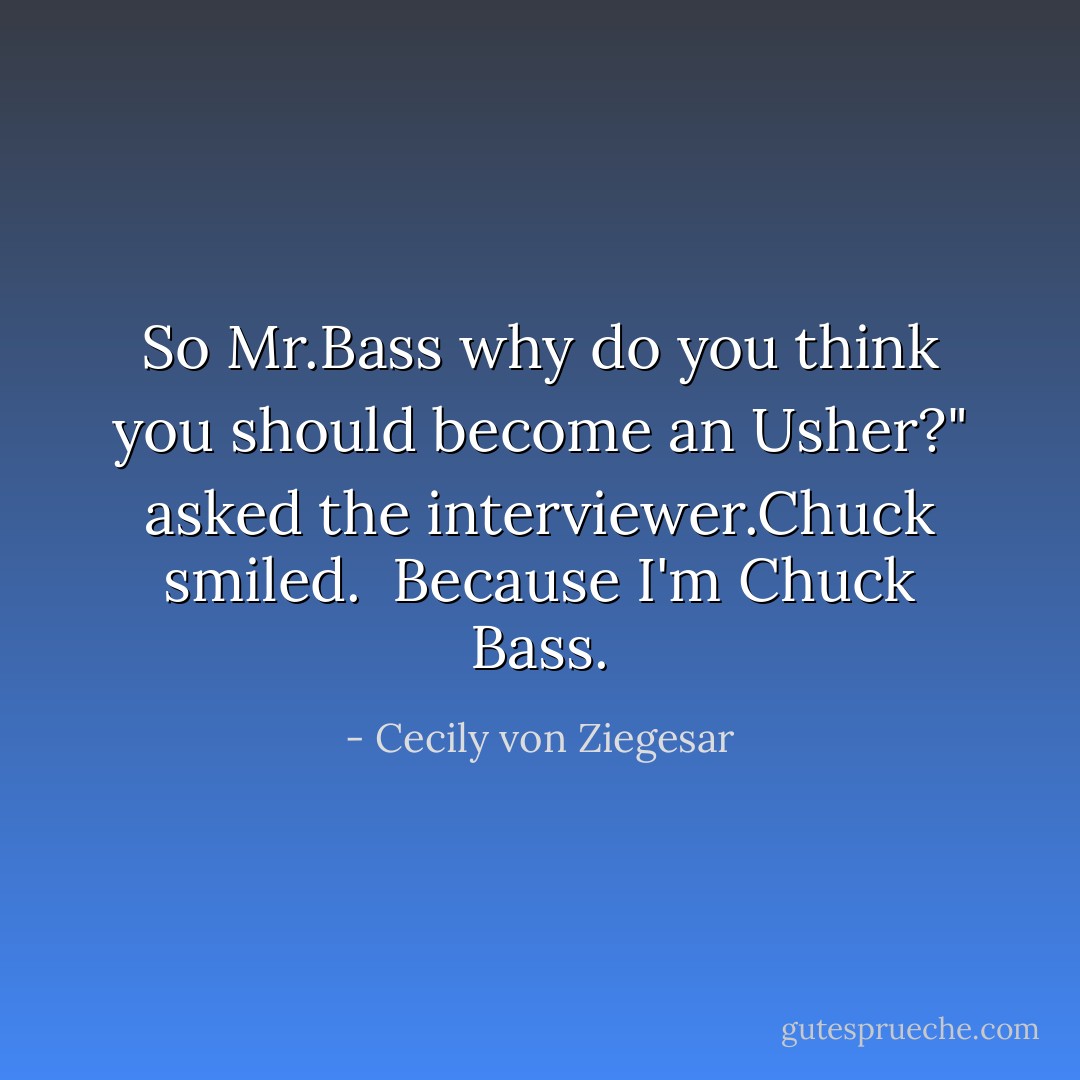 So Mr.Bass why do you think you should become an Usher?" asked the interviewer.Chuck smiled.<br /><br />Because I'm Chuck Bass. - Cecily von Ziegesar