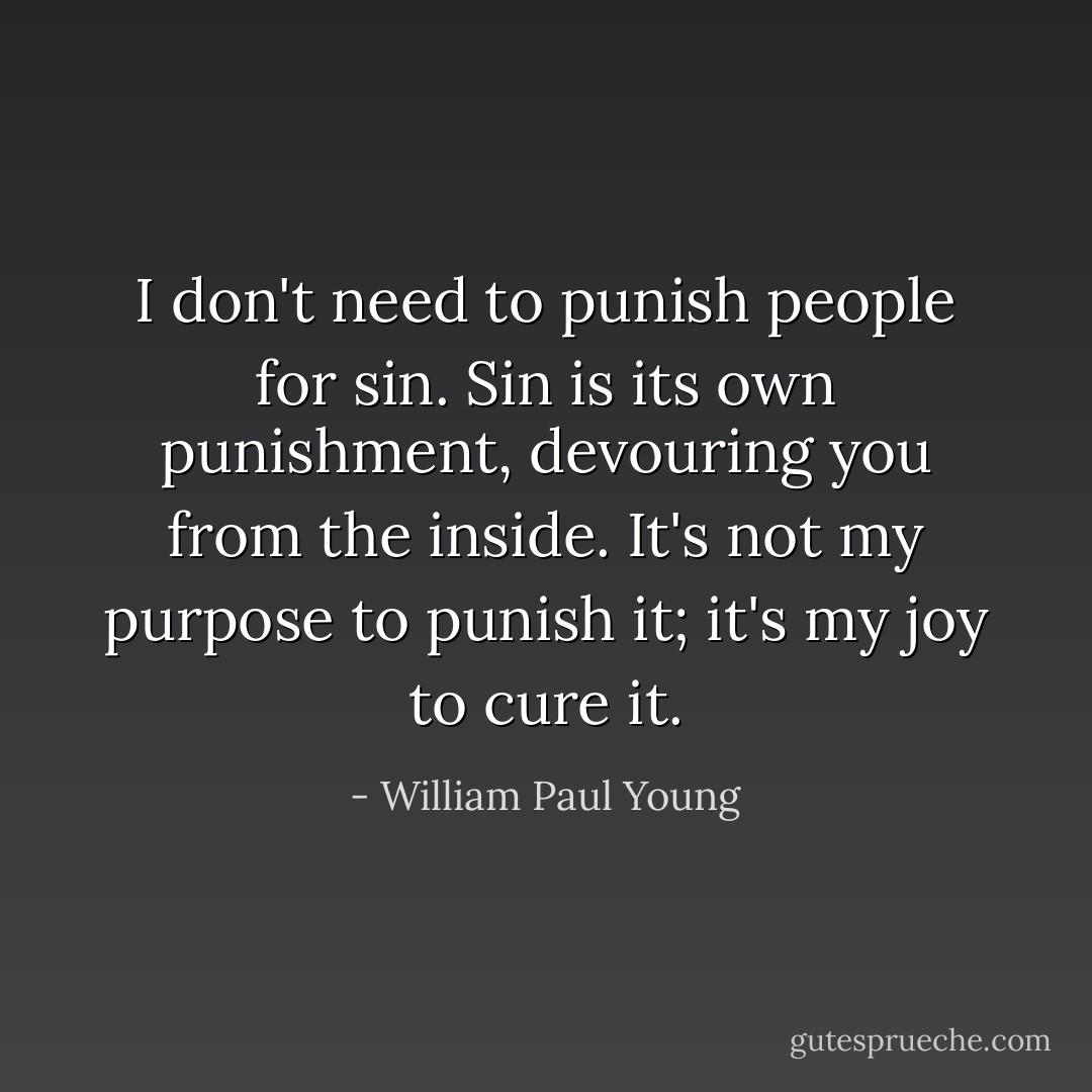 I don't need to punish people for sin. Sin is its own punishment, devouring you from the inside. It's not my purpose to punish it; it's my joy to cure it. - William Paul Young