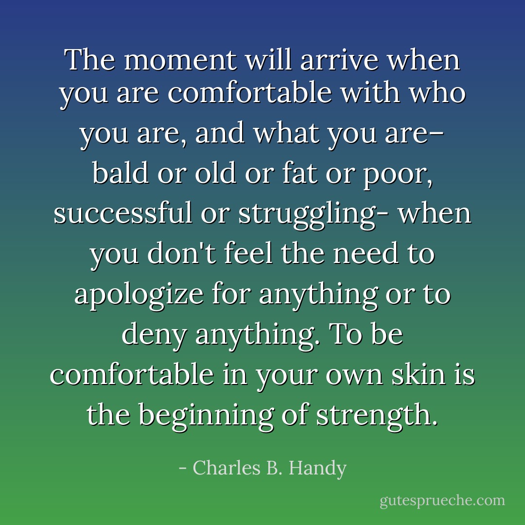 The moment will arrive when you are comfortable with who you are, and what you are– bald or old or fat or poor, successful or struggling- when you don't feel the need to apologize for anything or to deny anything. To be comfortable in your own skin is the beginning of strength. - Charles B. Handy