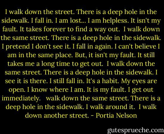 I walk down the street.<br />There is a deep hole in the sidewalk.<br />I fall in.<br />I am lost... I am helpless.<br />It isn't my fault.<br />It takes forever to find a way out.<br /><br />I walk down the same street.<br />There is a deep hole in the sidewalk.<br />I pretend I don't see it.<br />I fall in again.<br />I can't believe I am in the same place.<br />But, it isn't my fault.<br />It still takes me a long time to get out.<br /><br />I walk down the same street.<br />There is a deep hole in the sidewalk.<br />I see it is there.<br />I still fall in. It's a habit.<br />My eyes are open.<br />I know where I am.<br />It is my fault. I get out immediately.<br /><br /> walk down the same street.<br />There is a deep hole in the sidewalk.<br />I walk around it.<br /><br />I walk down another street. - Portia Nelson